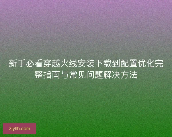 新手必看穿越火线安装下载到配置优化完整指南与常见问题解决方法 新手必看穿越火线安装下载到配置优化完整指南与常见问题解决方法