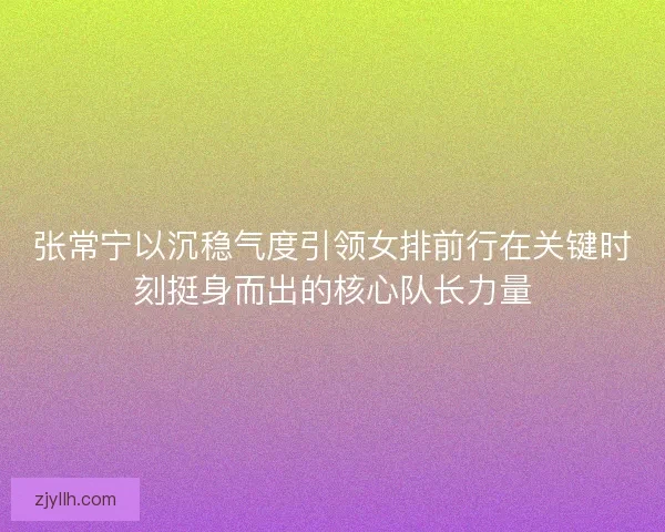 张常宁以沉稳气度引领女排前行在关键时刻挺身而出的核心队长力量 张常宁以沉稳气度引领女排前行在关键时刻挺身而出的核心队长力量