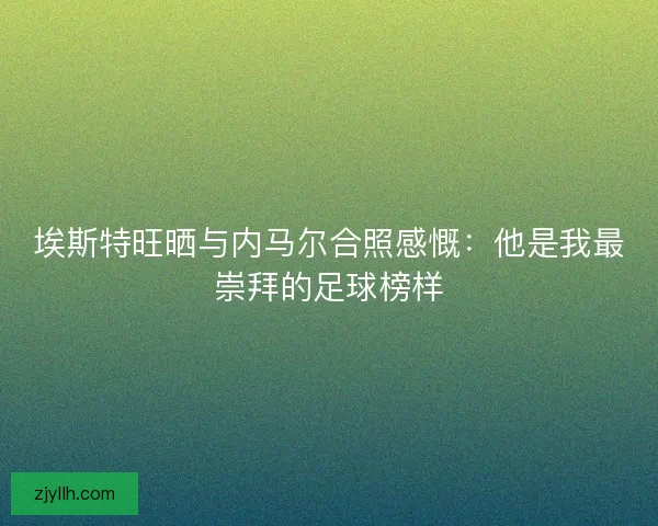 埃斯特旺晒与内马尔合照感慨：他是我最崇拜的足球榜样