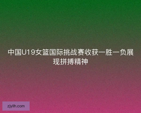 中国U19女篮国际挑战赛收获一胜一负展现拼搏精神