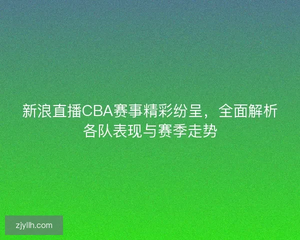 新浪直播CBA赛事精彩纷呈，全面解析各队表现与赛季走势
