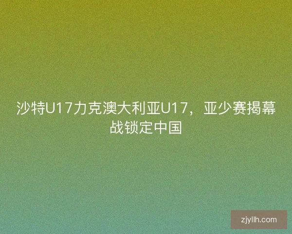 沙特U17力克澳大利亚U17，亚少赛揭幕战锁定中国