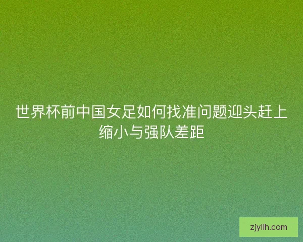 世界杯前中国女足如何找准问题迎头赶上缩小与强队差距