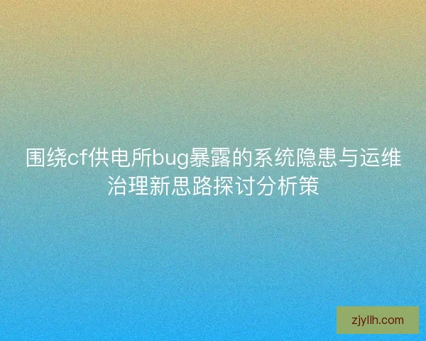 围绕cf供电所bug暴露的系统隐患与运维治理新思路探讨分析策