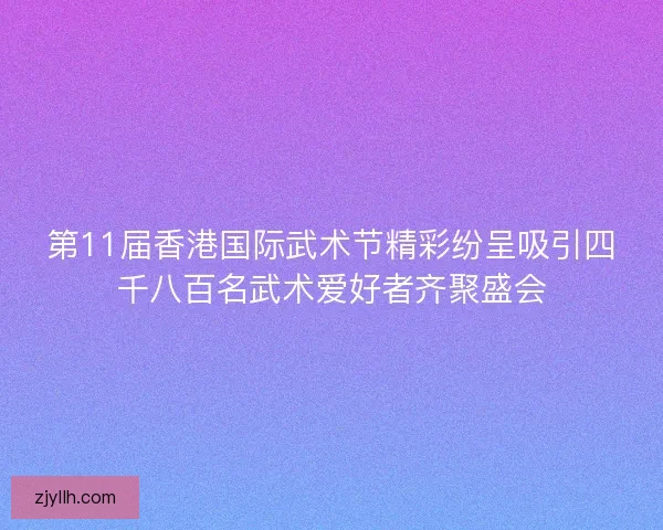 第11届香港国际武术节精彩纷呈吸引四千八百名武术爱好者齐聚盛会
