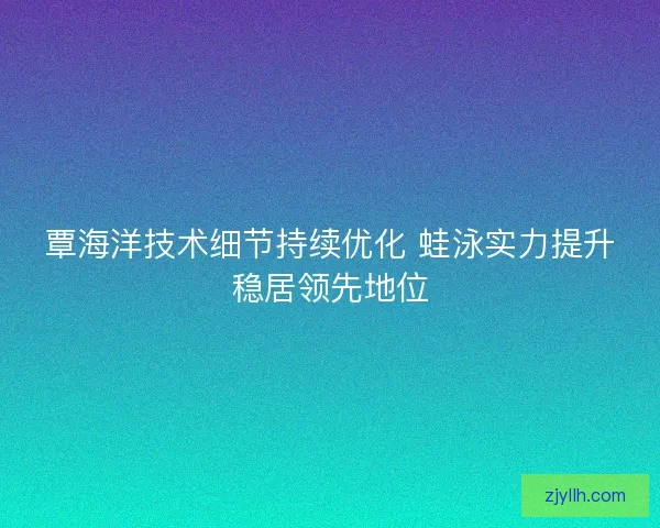 覃海洋技术细节持续优化 蛙泳实力提升稳居领先地位 覃海洋技术细节持续优化 蛙泳实力提升稳居领先地位