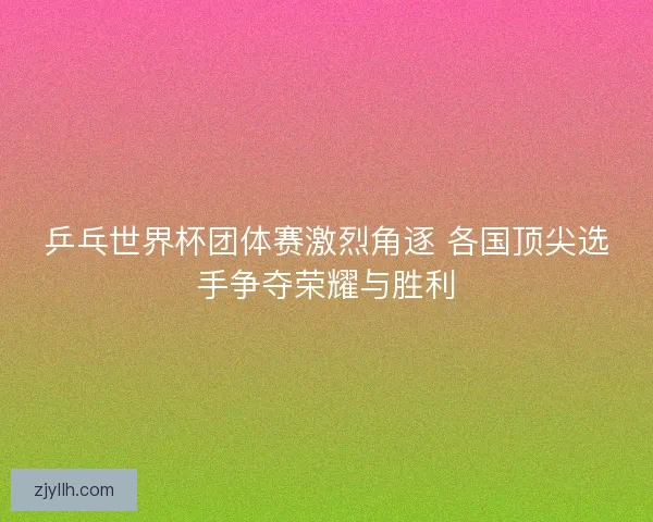 乒乓世界杯团体赛激烈角逐 各国顶尖选手争夺荣耀与胜利 乒乓世界杯团体赛激烈角逐 各国顶尖选手争夺荣耀与胜利