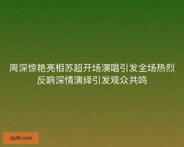 周深惊艳亮相苏超开场演唱引发全场热烈反响深情演绎引发观众共鸣 周深惊艳亮相苏超开场演唱引发全场热烈反响深情演绎引发观众共鸣