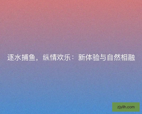 逐水捕鱼，纵情欢乐：新体验与自然相融