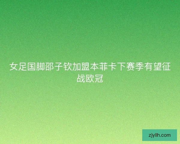 女足国脚邵子钦加盟本菲卡下赛季有望征战欧冠 女足国脚邵子钦加盟本菲卡下赛季有望征战欧冠