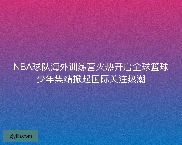 NBA球队海外训练营火热开启全球篮球少年集结掀起国际关注热潮 NBA球队海外训练营火热开启全球篮球少年集结掀起国际关注热潮