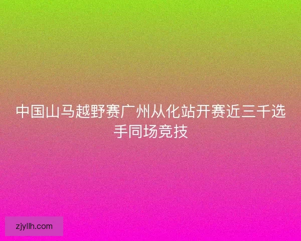 中国山马越野赛广州从化站开赛近三千选手同场竞技 中国山马越野赛广州从化站开赛近三千选手同场竞技