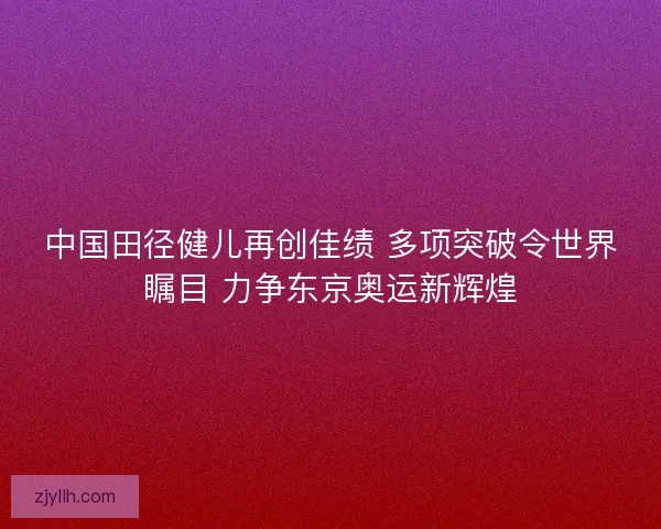 中国田径健儿再创佳绩 多项突破令世界瞩目 力争东京奥运新辉煌 中国田径健儿再创佳绩 多项突破令世界瞩目 力争东京奥运新辉煌