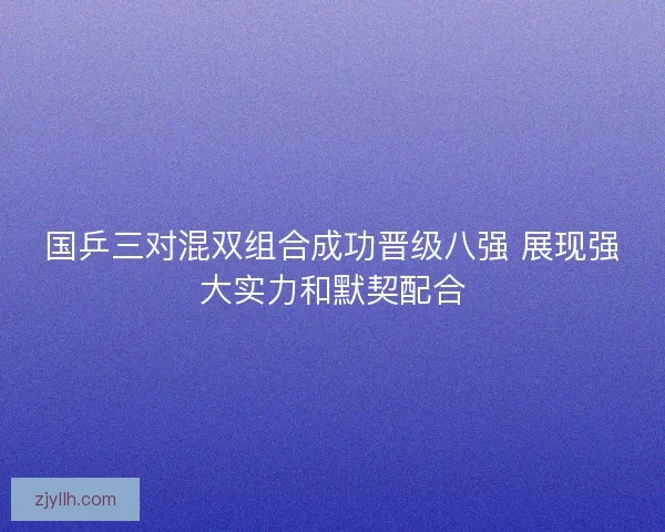 国乒三对混双组合成功晋级八强 展现强大实力和默契配合