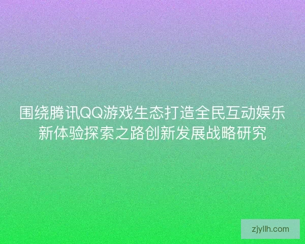 围绕腾讯QQ游戏生态打造全民互动娱乐新体验探索之路创新发展战略研究 围绕腾讯QQ游戏生态打造全民互动娱乐新体验探索之路创新发展战略研究