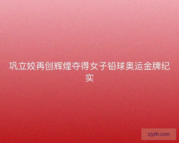 巩立姣再创辉煌夺得女子铅球奥运金牌纪实 巩立姣再创辉煌夺得女子铅球奥运金牌纪实