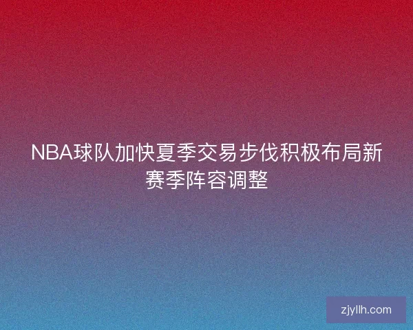 NBA球队加快夏季交易步伐积极布局新赛季阵容调整 NBA球队加快夏季交易步伐积极布局新赛季阵容调整