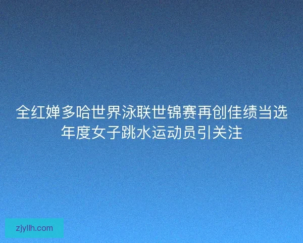 全红婵多哈世界泳联世锦赛再创佳绩当选年度女子跳水运动员引关注 全红婵多哈世界泳联世锦赛再创佳绩当选年度女子跳水运动员引关注