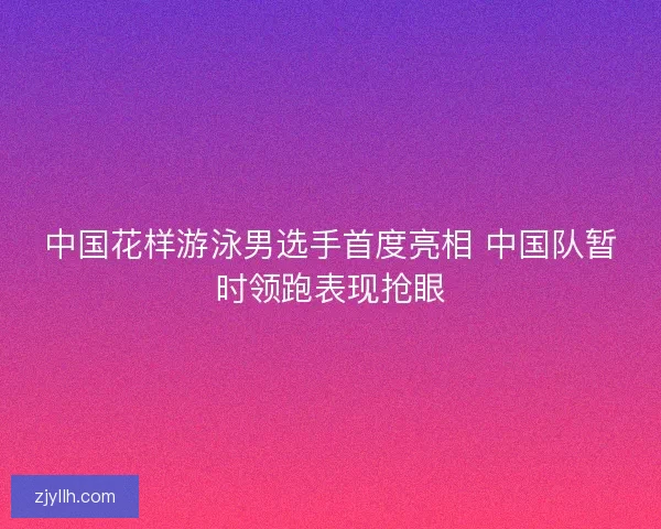 中国花样游泳男选手首度亮相 中国队暂时领跑表现抢眼 中国花样游泳男选手首度亮相 中国队暂时领跑表现抢眼