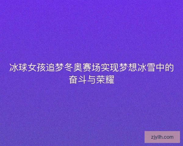 冰球女孩追梦冬奥赛场实现梦想冰雪中的奋斗与荣耀 冰球女孩追梦冬奥赛场实现梦想冰雪中的奋斗与荣耀