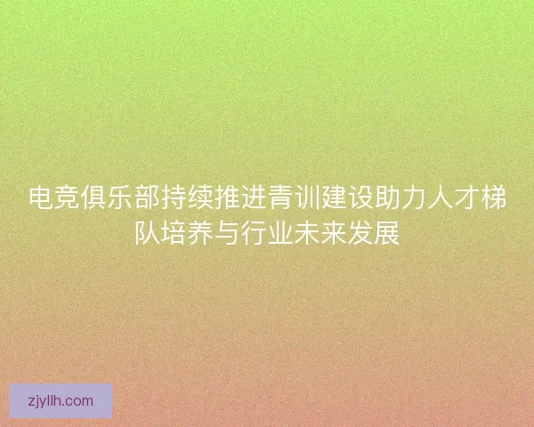 电竞俱乐部持续推进青训建设助力人才梯队培养与行业未来发展 电竞俱乐部持续推进青训建设助力人才梯队培养与行业未来发展